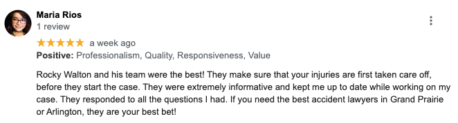 Maria Rios 1 review ***** a week ago Positive: Professionalism, Quality, Responsiveness, Value Rocky Walton and his team were the best! They make sure that your injuries are first taken care off, before they start the case. They were extremely inforrnative and kept me up to date while working on my case. They responded to all the questions I had. If you need the best accident lawyers in Grand Prairie or Arlington, they are your best bet!