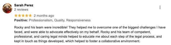 Sarah Perez 2 reviews ***** 2 months ago Positive: Professionalism, Quality, Responsiveness Rocky and his team were incredible) They helped me to overcome one of the biggest challenges I have faced, and were able to advocate effectively on my behalf. Rocky and his team of competent, professional, and caring legal minds helped to educate me about each step of the legal process, and kept in touch as things developed, which helped to foster a collaborative environment.