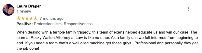 Laura Draper 1 review ***** 7 months ago Positive: Professionalism, Responsiveness When dealing with a terrible family tragedy, this team of exerts helped educate us and win our case. The team at Rocky Walton Attorney at Law is like no other. As a family unit we felt informed from beginning to end. If you need a team that