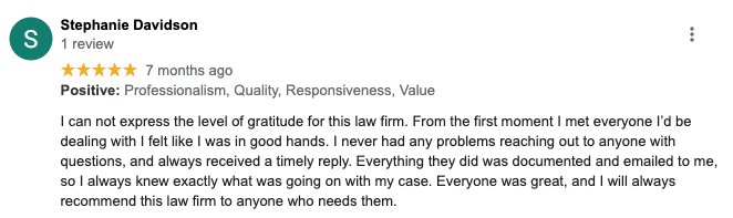 Stephanie Davidson 1 review ***** 7 months ago Positive: Professionalism, Quality, Responsiveness, Value I can not express the level of gratitude for this law firm. From the first moment I met everyone I