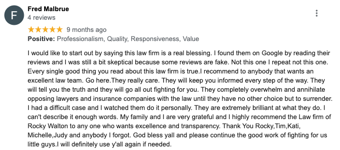 Fred Malbrue 4 reviews ***** 9 months ago Positive: Professionalism, Quality, Responsiveness, Value I would like to start out by saying this law firm is a real blessing. I found them on Google by reading their reviews and I was still a bit skeptical because some reviews are fake. Not this one I repeat not this one. Every single good thing you read about this law firm is true.I recommend to anybody that wants an excellent law team. Go here.They really care. They will keep you informed every step of the way They will tell you the truth and they will go all out fighting for you. They completely overwhelm and annihilate opposing lawyers and insurance companies with the law until they have no other choice but to surrender. I had a difficult case and I watched them do it personally. They are extremely brilliant at what they do. I can