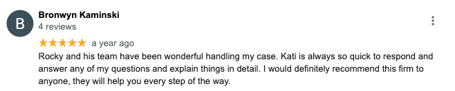 Bronwyn Kaminski 4 reviews ***** a year ago Rocky and his team have been wonderful handling my case. Kati is always so quick to respond and answer any of my questions and explain things in detail. I would definitely recommend this firm to anyone, they will help you every step of the way.